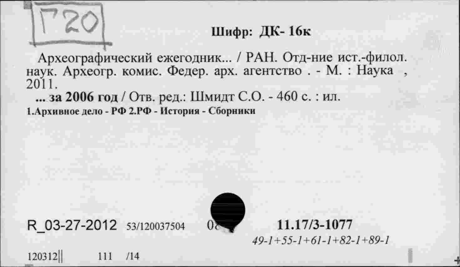 ﻿Шифр: ДК- 16к
Г 20
■ ■
Археографический ежегодник... / РАН. Отд-ние ист.-филол. наук. Археогр. комис. Федер, арх. агентство . - М. : Наука , 2011.
... за 2006 год / Отв. ред.: Шмидт С.О. - 460 с. : ил.
І.Архивное дело - РФ 2.РФ - История - Сборники
R_03-27-2012 53/120037504	0»	11.17/3-1077
49-1+55-1+61-1+82-1+89-1
120312Ц	111 /14